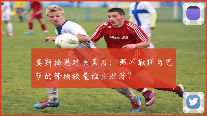奥斯梅恩对决莱万：那不勒斯与巴萨的锋线较量谁主沉浮？