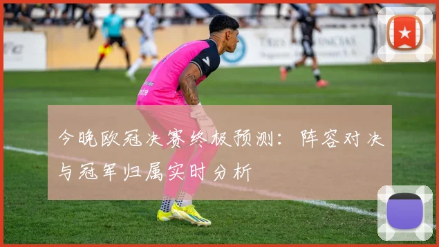 今晚欧冠决赛终极预测：阵容对决与冠军归属实时分析