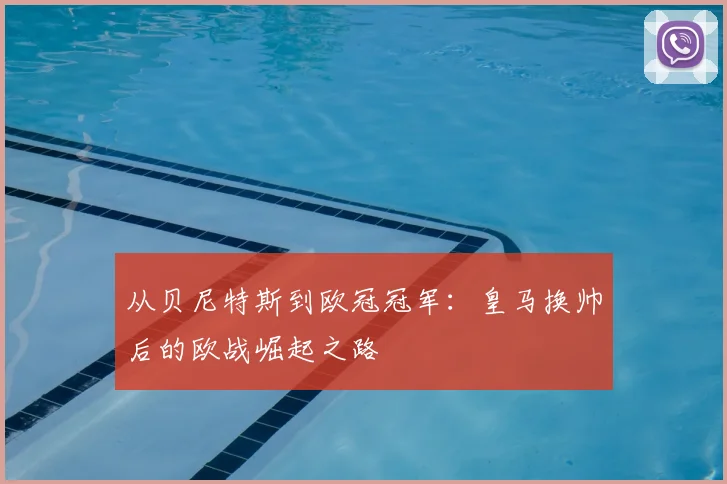 从贝尼特斯到欧冠冠军：皇马换帅后的欧战崛起之路