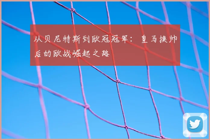 从贝尼特斯到欧冠冠军：皇马换帅后的欧战崛起之路