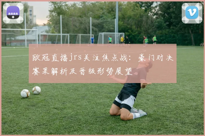 欧冠直播jrs关注焦点战：豪门对决赛果解析及晋级形势展望