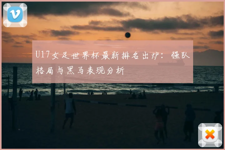U17女足世界杯最新排名出炉：强队格局与黑马表现分析