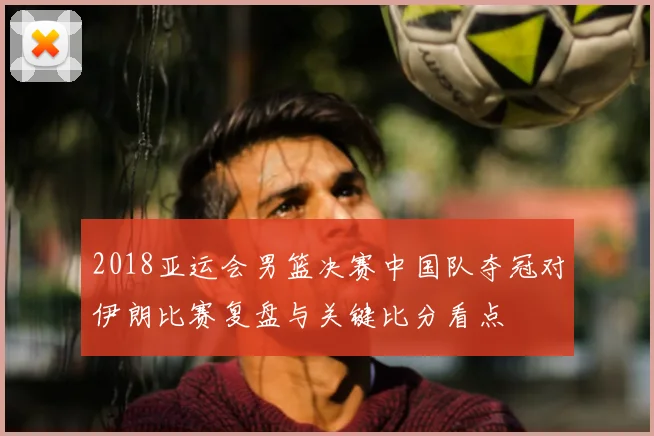 2018亚运会男篮决赛中国队夺冠对伊朗比赛复盘与关键比分看点