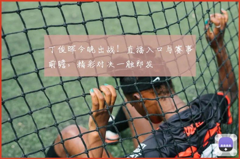 丁俊晖今晚出战！直播入口与赛事前瞻，精彩对决一触即发