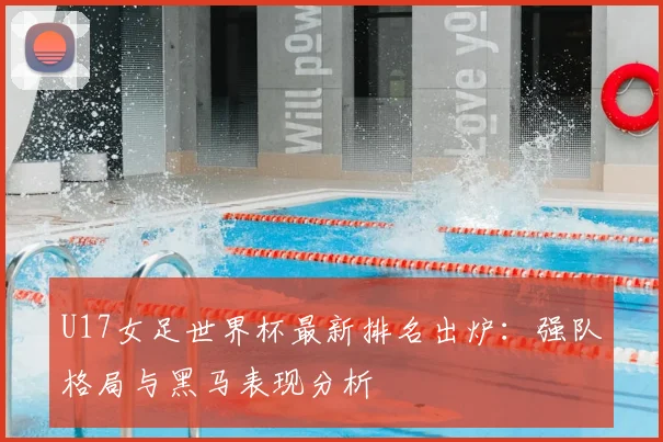 U17女足世界杯最新排名出炉：强队格局与黑马表现分析
